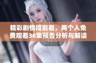 精彩剧情提前看，两个人免费观看36集预告分析与解读