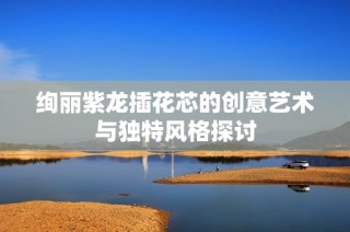 绚丽紫龙插花芯的创意艺术与独特风格探讨