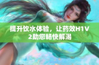 提升饮水体验，让药效H1V2助您畅快解渴