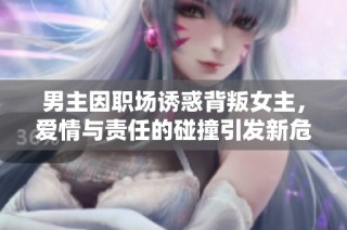 男主因职场诱惑背叛女主，爱情与责任的碰撞引发新危机