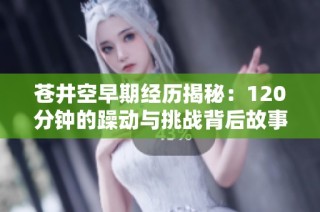 苍井空早期经历揭秘：120分钟的躁动与挑战背后故事