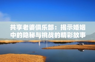 共享老婆俱乐部：揭示婚姻中的隐秘与挑战的精彩故事阅读全篇