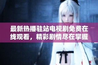 最新热播驻站电视剧免费在线观看，精彩剧情尽在掌握之中