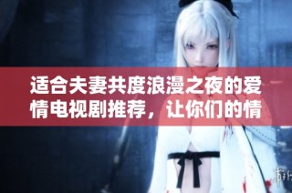 适合夫妻共度浪漫之夜的爱情电视剧推荐，让你们的情感更升温