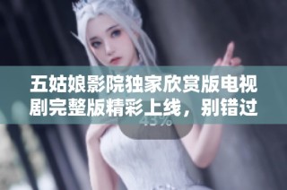 五姑娘影院独家欣赏版电视剧完整版精彩上线，别错过！