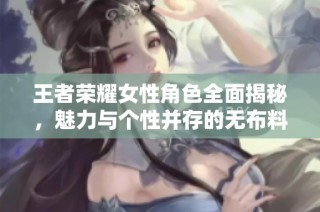 王者荣耀女性角色全面揭秘，魅力与个性并存的无布料风尚