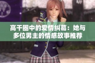 高干圈中的爱情纠葛：她与多位男主的情感故事推荐