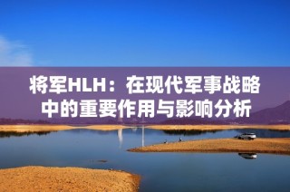 将军HLH：在现代军事战略中的重要作用与影响分析
