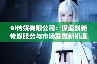 9i传媒有限公司：探索创新传媒服务与市场发展新机遇