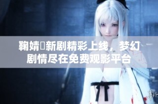 鞠婧祎新剧精彩上线，梦幻剧情尽在免费观影平台
