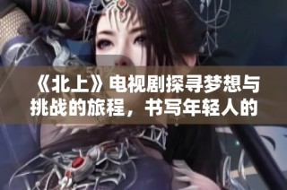 《北上》电视剧探寻梦想与挑战的旅程，书写年轻人的奋斗故事