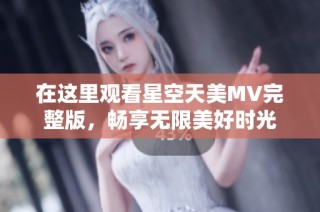 在这里观看星空天美MV完整版，畅享无限美好时光
