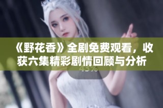 《野花香》全剧免费观看，收获六集精彩剧情回顾与分析