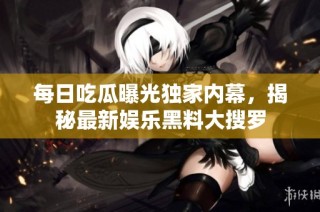 每日吃瓜曝光独家内幕，揭秘最新娱乐黑料大搜罗