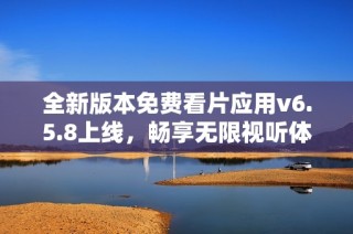 全新版本免费看片应用v6.5.8上线，畅享无限视听体验