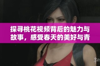 探寻桃花视频背后的魅力与故事，感受春天的美好与青春的气息