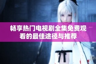 畅享热门电视剧全集免费观看的最佳途径与推荐