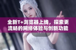 全新T+浏览器上线，探索更流畅的网络体验与创新功能