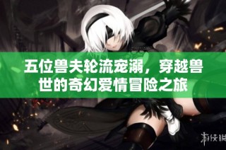 五位兽夫轮流宠溺，穿越兽世的奇幻爱情冒险之旅