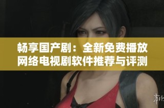 畅享国产剧：全新免费播放网络电视剧软件推荐与评测