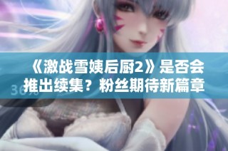《激战雪姨后厨2》是否会推出续集？粉丝期待新篇章！