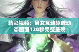 精彩视频：男女互动趣味动态画面120秒完整呈现