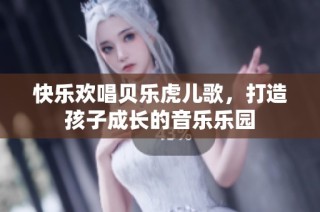 快乐欢唱贝乐虎儿歌，打造孩子成长的音乐乐园
