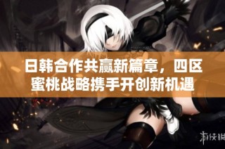 日韩合作共赢新篇章，四区蜜桃战略携手开创新机遇