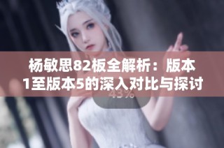 杨敏思82板全解析：版本1至版本5的深入对比与探讨