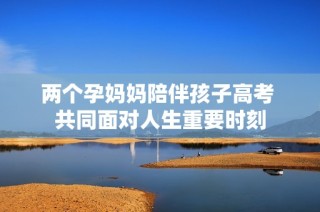 两个孕妈妈陪伴孩子高考 共同面对人生重要时刻