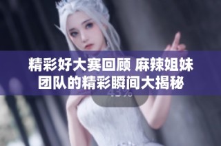 精彩好大赛回顾 麻辣姐妹团队的精彩瞬间大揭秘