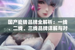 国产瓷砖品牌全解析：一线、二线、三线品牌详解与对比