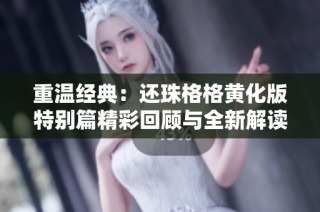 重温经典：还珠格格黄化版特别篇精彩回顾与全新解读