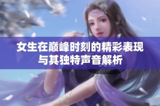 女生在巅峰时刻的精彩表现与其独特声音解析