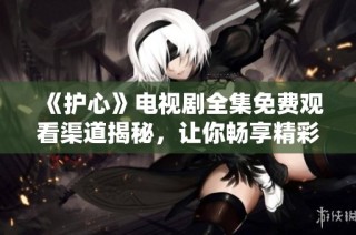 《护心》电视剧全集免费观看渠道揭秘，让你畅享精彩剧情