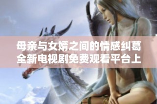 母亲与女婿之间的情感纠葛全新电视剧免费观看平台上线