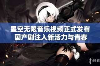星空无限音乐视频正式发布 国产剧注入新活力与青春魅力