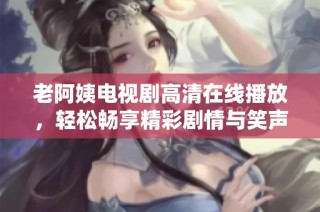 老阿姨电视剧高清在线播放，轻松畅享精彩剧情与笑声 