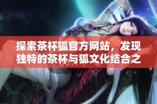 探索茶杯狐官方网站，发现独特的茶杯与狐文化结合之美