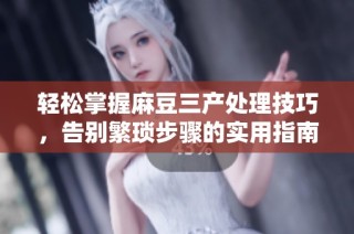 轻松掌握麻豆三产处理技巧，告别繁琐步骤的实用指南