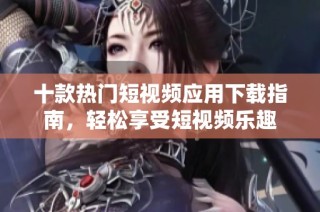 十款热门短视频应用下载指南，轻松享受短视频乐趣
