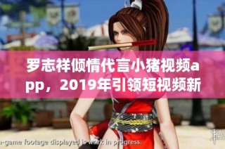 罗志祥倾情代言小猪视频app，2019年引领短视频新潮流