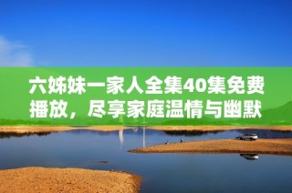 六姊妹一家人全集40集免费播放，尽享家庭温情与幽默喜剧
