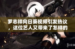 罗志祥向日葵视频引发热议，这位艺人又带来了怎样的新动向？