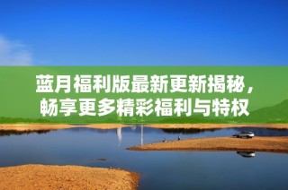 蓝月福利版最新更新揭秘，畅享更多精彩福利与特权