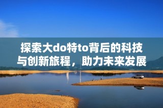 探索大do特to背后的科技与创新旅程，助力未来发展新机遇