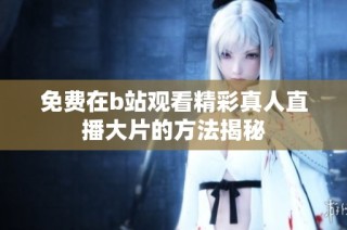 免费在b站观看精彩真人直播大片的方法揭秘