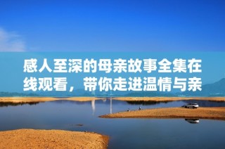 感人至深的母亲故事全集在线观看，带你走进温情与亲情的世界