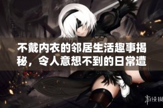 不戴内衣的邻居生活趣事揭秘，令人意想不到的日常遭遇