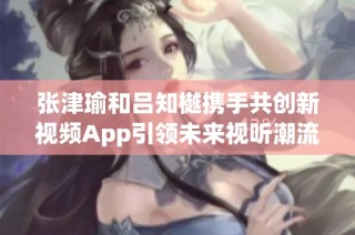 张津瑜和吕知樾携手共创新视频App引领未来视听潮流